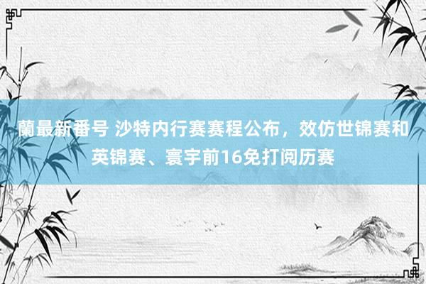 蘭最新番号 沙特内行赛赛程公布，效仿世锦赛和英锦赛、寰宇前16免打阅历赛