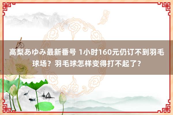 高梨あゆみ最新番号 1小时160元仍订不到羽毛球场？羽毛球怎样变得打不起了？