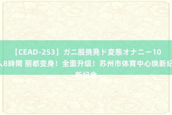 【CEAD-253】ガニ股挑発ド変態オナニー100人8時間 丽都变身！全面升级！苏州市体育中心焕新纪念