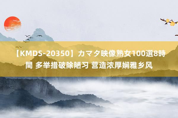 【KMDS-20350】カマタ映像熟女100選8時間 多举措破除陋习 营造浓厚娴雅乡风