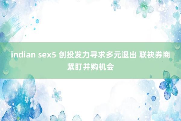 indian sex5 创投发力寻求多元退出 联袂券商紧盯并购机会