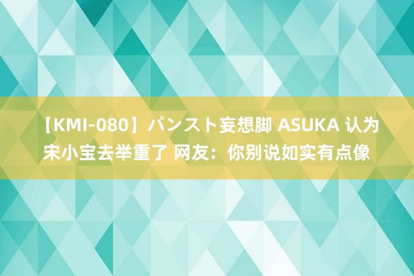 【KMI-080】パンスト妄想脚 ASUKA 认为宋小宝去举重了 网友：你别说如实有点像