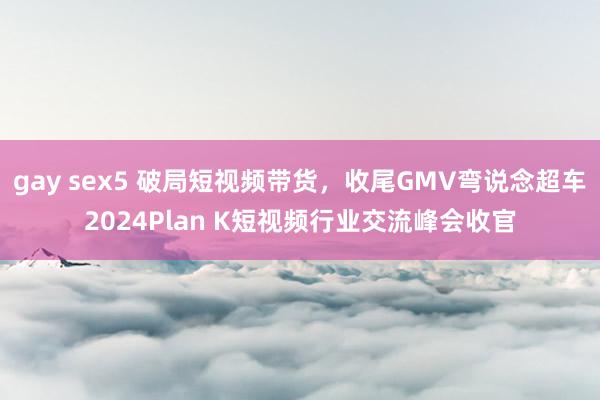 gay sex5 破局短视频带货，收尾GMV弯说念超车2024Plan K短视频行业交流峰会收官