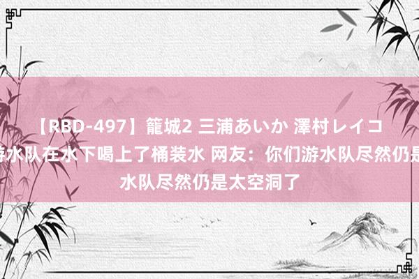 【RBD-497】籠城2 三浦あいか 澤村レイコ ASUKA 游水队在水下喝上了桶装水 网友：你们游水队尽然仍是太空洞了