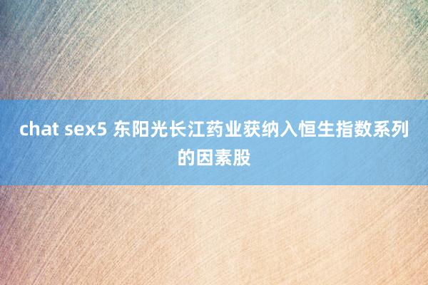 chat sex5 东阳光长江药业获纳入恒生指数系列的因素股