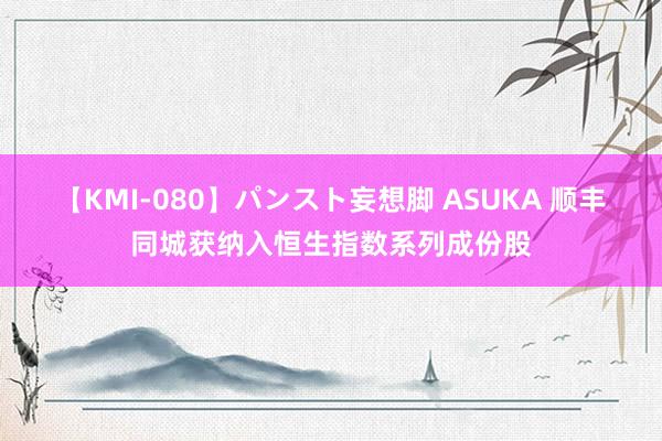 【KMI-080】パンスト妄想脚 ASUKA 顺丰同城获纳入恒生指数系列成份股