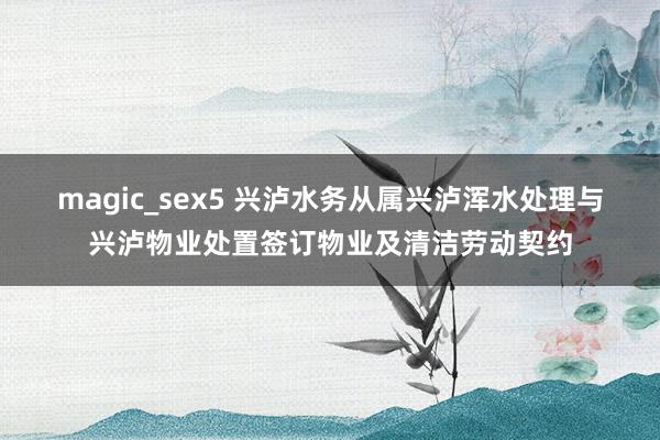 magic_sex5 兴泸水务从属兴泸浑水处理与兴泸物业处置签订物业及清洁劳动契约