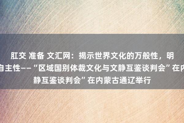 肛交 准备 文汇网：揭示世界文化的万般性，明确翻译磋商的自主性——“区域国别体裁文化与文静互鉴谈判会”在内蒙古通辽举行