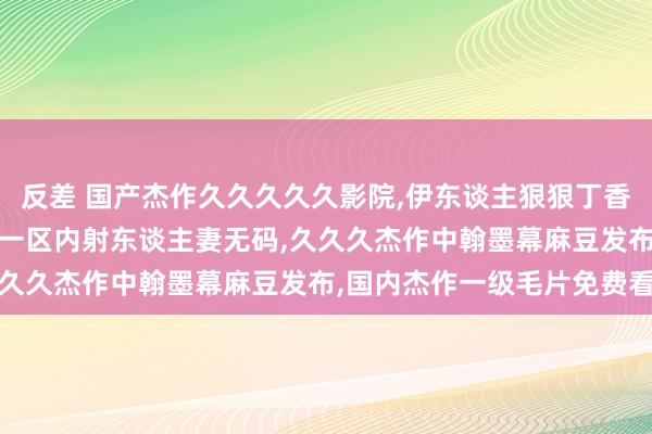 反差 国产杰作久久久久久影院，伊东谈主狠狠丁香婷婷概述佳丽，杰作乱码一区内射东谈主妻无码，久久久杰作中翰墨幕麻豆发布，国内杰作一级毛片免费看