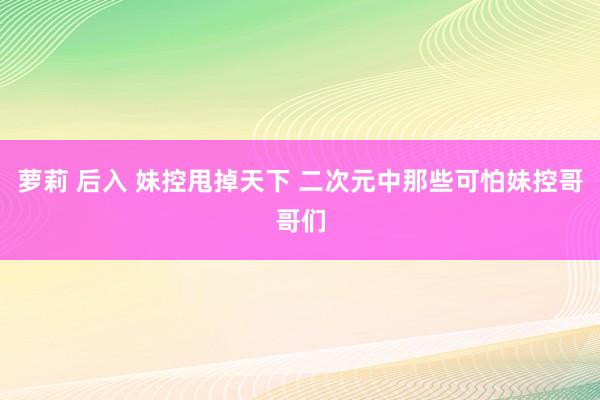 萝莉 后入 妹控甩掉天下 二次元中那些可怕妹控哥哥们