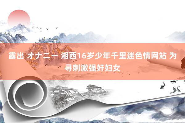 露出 オナニー 湘西16岁少年千里迷色情网站 为寻刺激强奸妇女