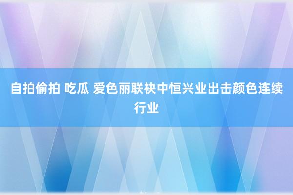 自拍偷拍 吃瓜 爱色丽联袂中恒兴业出击颜色连续行业