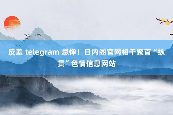 反差 telegram 忌惮！日内阁官网相干聚首“纵贯”色情信息网站