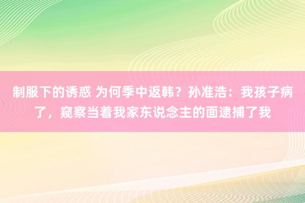 制服下的诱惑 为何季中返韩？孙准浩：我孩子病了，窥察当着我家东说念主的面逮捕了我