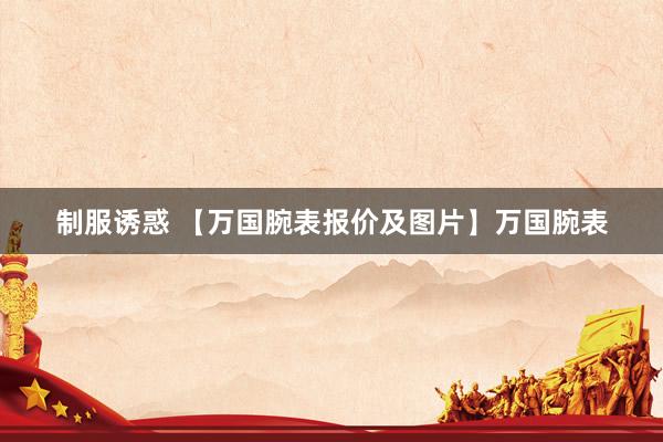 制服诱惑 【万国腕表报价及图片】万国腕表