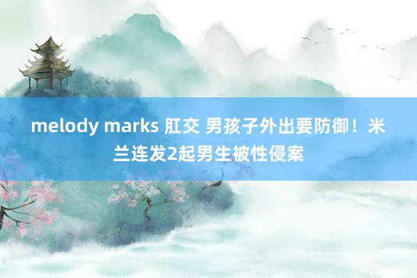 melody marks 肛交 男孩子外出要防御！米兰连发2起男生被性侵案