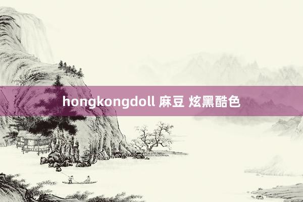 hongkongdoll 麻豆 炫黑酷色