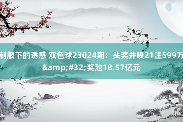 制服下的诱惑 双色球23024期：头奖井喷21注599万&#32;奖池18.57亿元