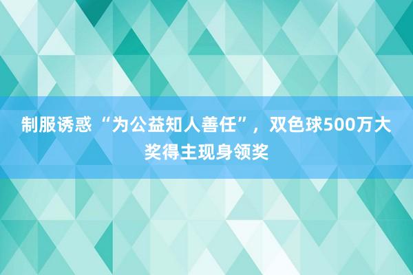 制服诱惑 “为公益知人善任”，双色球500万大奖得主现身领奖