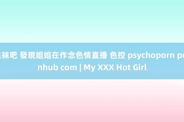 丝袜吧 發現姐姐在作念色情直播 色控 psychoporn pornhub com | My XXX Hot Girl