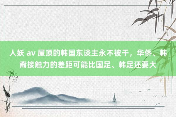 人妖 av 屋顶的韩国东谈主永不被干，华侨、韩裔接触力的差距可能比国足、韩足还要大