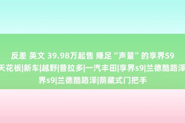 反差 英文 39.98万起售 赚足“声量”的享界S9销量能否冲破天花板|新车|越野|普拉多|一汽丰田|享界s9|兰德酷路泽|荫藏式门把手