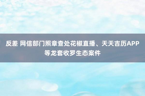 反差 网信部门照章查处花椒直播、天天吉历APP等龙套收罗生态案件