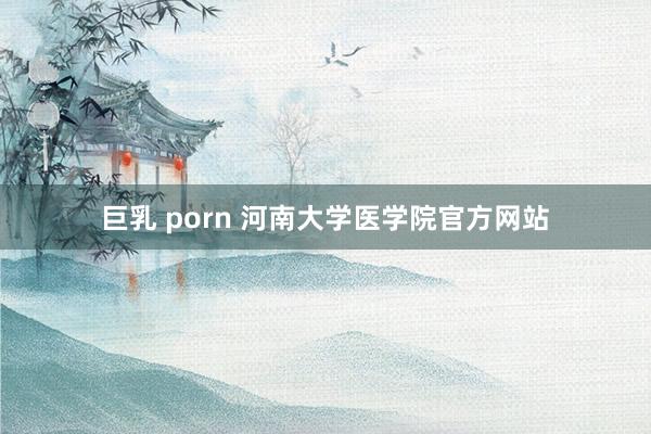 巨乳 porn 河南大学医学院官方网站