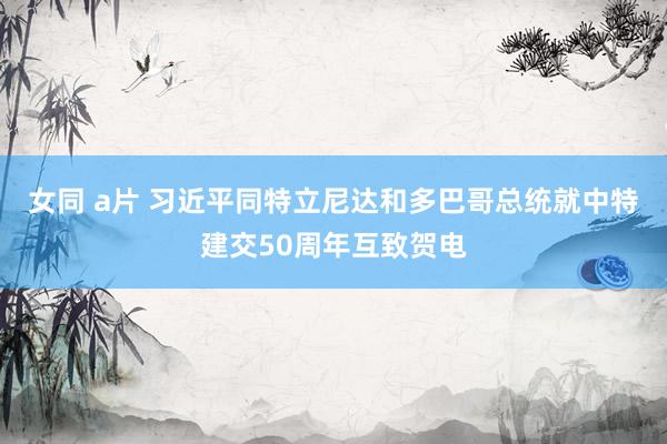 女同 a片 习近平同特立尼达和多巴哥总统就中特建交50周年互致贺电