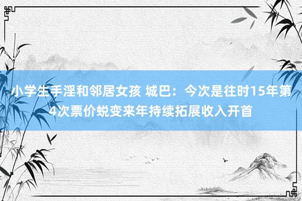 小学生手淫和邻居女孩 城巴：今次是往时15年第4次票价蜕变　来年持续拓展收入开首