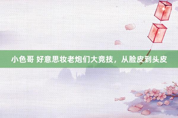 小色哥 好意思妆老炮们大竞技，从脸皮到头皮