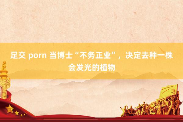 足交 porn 当博士“不务正业”，决定去种一株会发光的植物