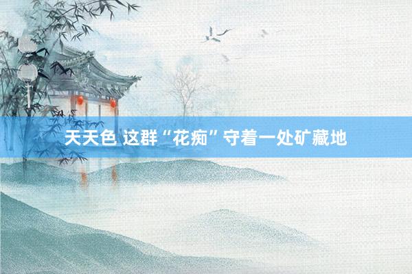 天天色 这群“花痴”守着一处矿藏地