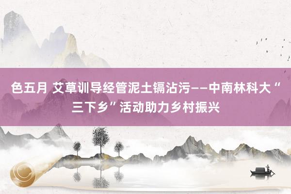 色五月 艾草训导经管泥土镉沾污——中南林科大“三下乡”活动助力乡村振兴